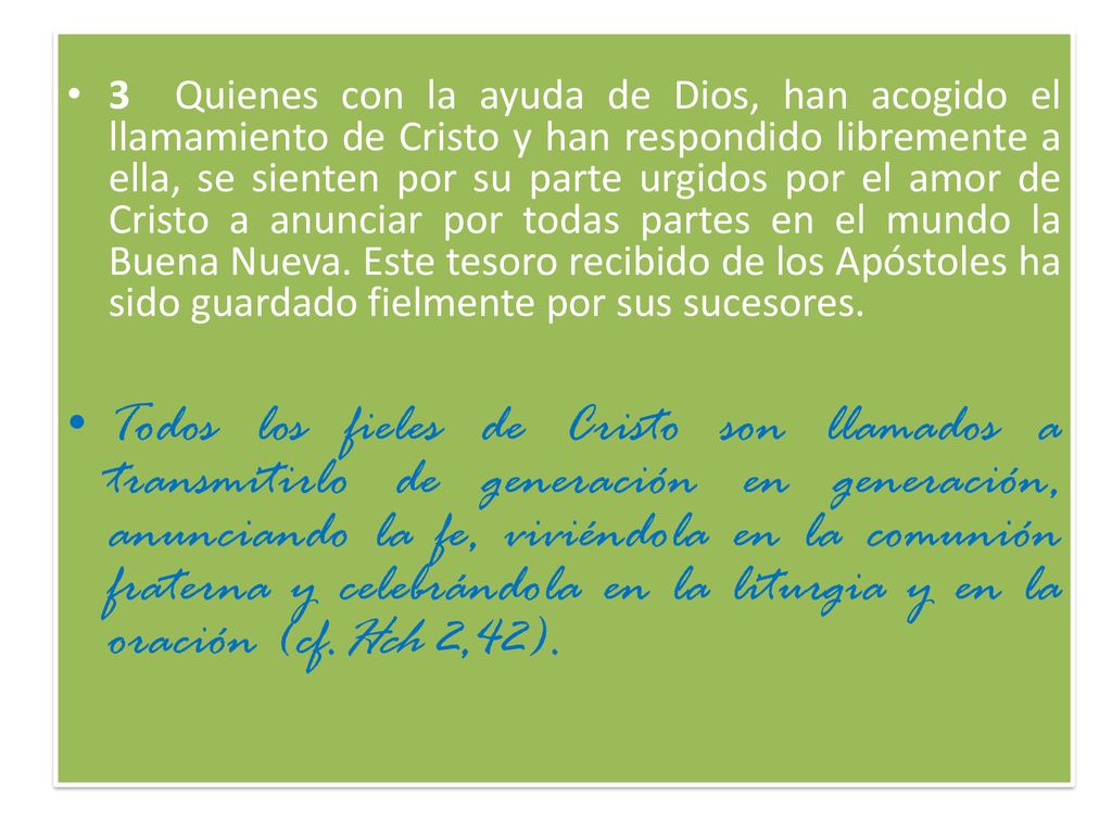 3 Quienes con la ayuda de Dios, han acogido el llamamiento de Cristo y han respondido libremente a ella, se sienten por su parte urgidos por el amor de Cristo a anunciar por todas partes en el mundo la Buena Nueva. Este tesoro recibido de los Apóstoles ha sido guardado fielmente por sus sucesores.