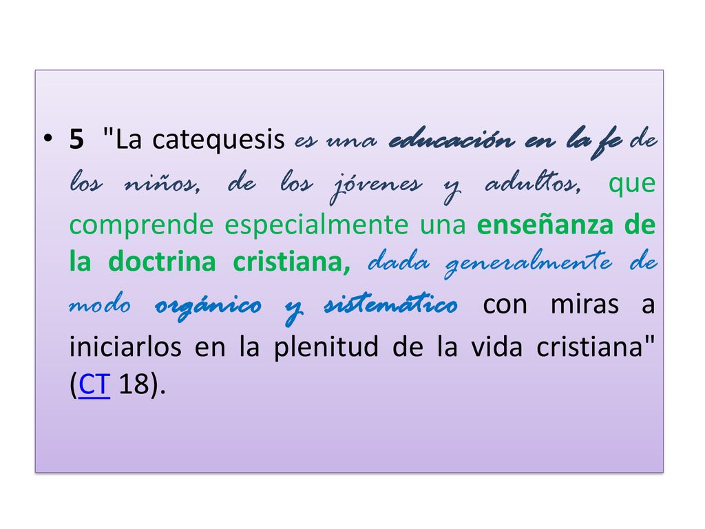 5 La catequesis es una educación en la fe de los niños, de los jóvenes y adultos, que comprende especialmente una enseñanza de la doctrina cristiana, dada generalmente de modo orgánico y sistemático con miras a iniciarlos en la plenitud de la vida cristiana (CT 18).