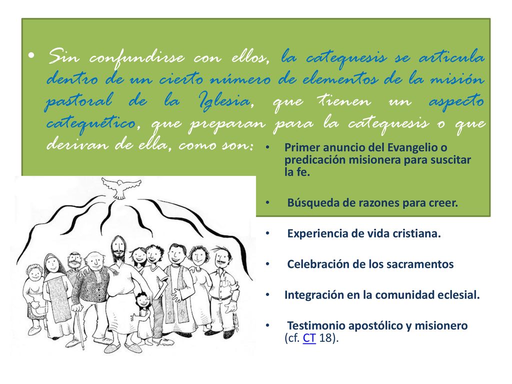 Sin confundirse con ellos, la catequesis se articula dentro de un cierto número de elementos de la misión pastoral de la Iglesia, que tienen un aspecto catequético, que preparan para la catequesis o que derivan de ella, como son: