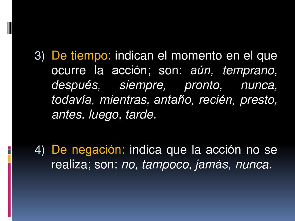 De tiempo: indican el momento en el que ocurre la acción; son: aún, temprano, después, siempre, pronto, nunca, todavía, mientras, antaño, recién, presto, antes, luego, tarde.