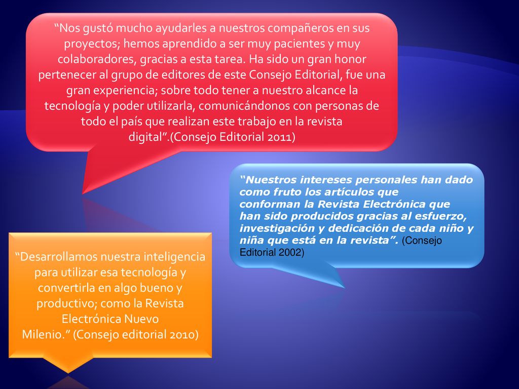 Nos gustó mucho ayudarles a nuestros compañeros en sus proyectos; hemos aprendido a ser muy pacientes y muy colaboradores, gracias a esta tarea. Ha sido un gran honor pertenecer al grupo de editores de este Consejo Editorial, fue una gran experiencia; sobre todo tener a nuestro alcance la tecnología y poder utilizarla, comunicándonos con personas de todo el país que realizan este trabajo en la revista digital .(Consejo Editorial 2011)