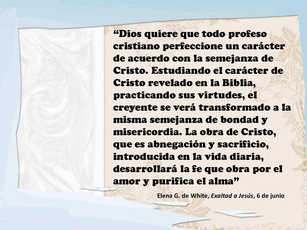 Dios quiere que todo profeso cristiano perfeccione un carácter de acuerdo con la semejanza de Cristo. Estudiando el carácter de Cristo revelado en la Biblia, practicando sus virtudes, el creyente se verá transformado a la misma semejanza de bondad y misericordia. La obra de Cristo, que es abnegación y sacrificio, introducida en la vida diaria, desarrollará la fe que obra por el amor y purifica el alma