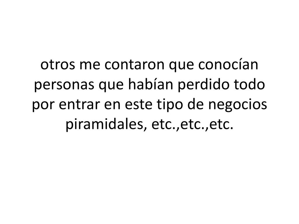 otros me contaron que conocían personas que habían perdido todo por entrar en este tipo de negocios piramidales, etc.,etc.,etc.