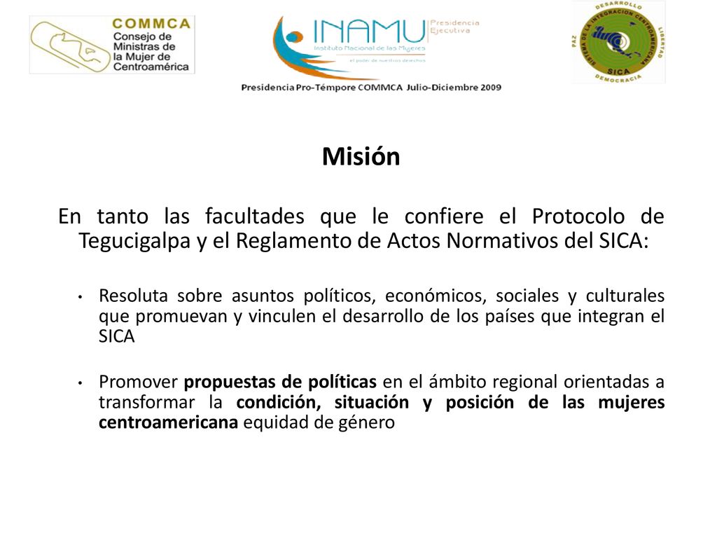 Misión En tanto las facultades que le confiere el Protocolo de Tegucigalpa y el Reglamento de Actos Normativos del SICA:
