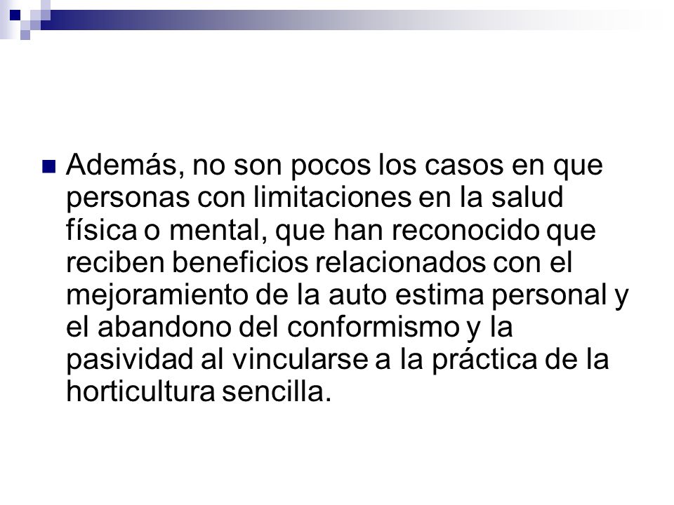 Además, no son pocos los casos en que personas con limitaciones en la salud física o mental, que han reconocido que reciben beneficios relacionados con el mejoramiento de la auto estima personal y el abandono del conformismo y la pasividad al vincularse a la práctica de la horticultura sencilla.