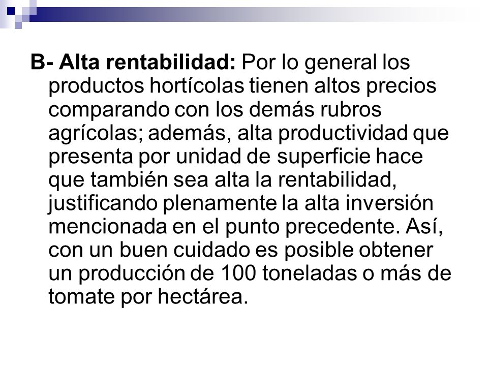 B- Alta rentabilidad: Por lo general los productos hortícolas tienen altos precios comparando con los demás rubros agrícolas; además, alta productividad que presenta por unidad de superficie hace que también sea alta la rentabilidad, justificando plenamente la alta inversión mencionada en el punto precedente.