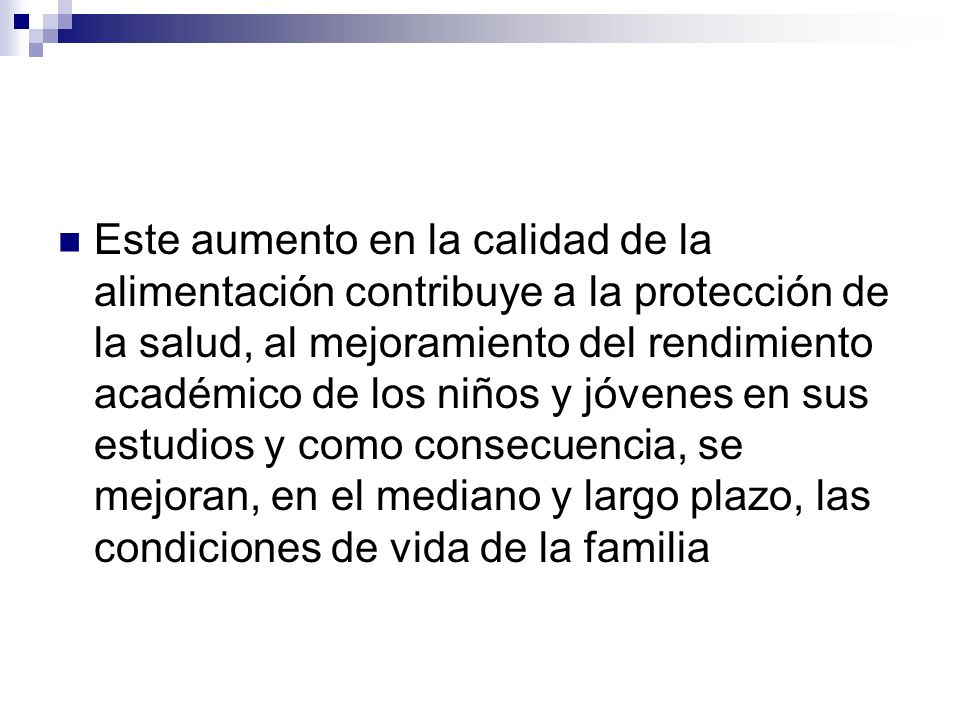 Este aumento en la calidad de la alimentación contribuye a la protección de la salud, al mejoramiento del rendimiento académico de los niños y jóvenes en sus estudios y como consecuencia, se mejoran, en el mediano y largo plazo, las condiciones de vida de la familia