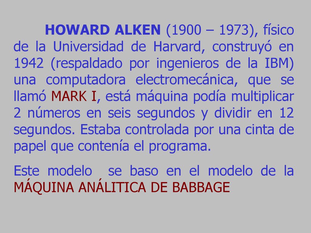 HOWARD ALKEN (1900 – 1973), físico de la Universidad de Harvard, construyó en 1942 (respaldado por ingenieros de la IBM) una computadora electromecánica, que se llamó MARK I, está máquina podía multiplicar 2 números en seis segundos y dividir en 12 segundos. Estaba controlada por una cinta de papel que contenía el programa.