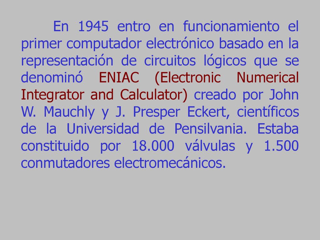 En 1945 entro en funcionamiento el primer computador electrónico basado en la representación de circuitos lógicos que se denominó ENIAC (Electronic Numerical Integrator and Calculator) creado por John W.