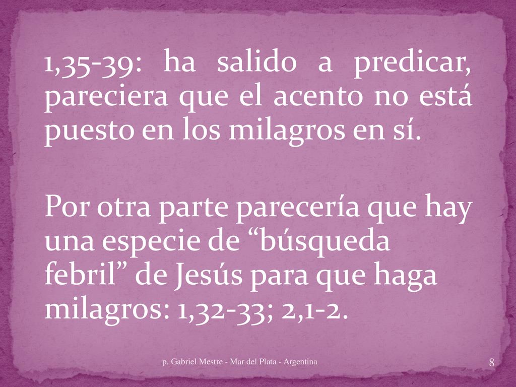 1,35-39: ha salido a predicar, pareciera que el acento no está puesto en los milagros en sí. Por otra parte parecería que hay una especie de búsqueda febril de Jesús para que haga milagros: 1,32-33; 2,1-2.