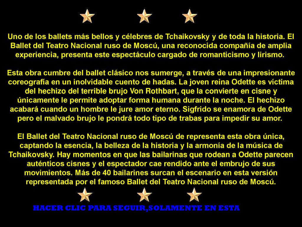 Uno de los ballets más bellos y célebres de Tchaikovsky y de toda la historia. El Ballet del Teatro Nacional ruso de Moscú, una reconocida compañía de amplia experiencia, presenta este espectáculo cargado de romanticismo y lirismo. Esta obra cumbre del ballet clásico nos sumerge, a través de una impresionante coreografía en un inolvidable cuento de hadas. La joven reina Odette es víctima del hechizo del terrible brujo Von Rothbart, que la convierte en cisne y únicamente le permite adoptar forma humana durante la noche. El hechizo acabará cuando un hombre le jure amor eterno. Sigfrido se enamora de Odette pero el malvado brujo le pondrá todo tipo de trabas para impedir su amor. El Ballet del Teatro Nacional ruso de Moscú de representa esta obra única, captando la esencia, la belleza de la historia y la armonía de la música de Tchaikovsky. Hay momentos en que las bailarinas que rodean a Odette parecen auténticos cisnes y el espectador cae rendido ante el embrujo de sus movimientos. Más de 40 bailarines surcan el escenario en esta versión representada por el famoso Ballet del Teatro Nacional ruso de Moscú.