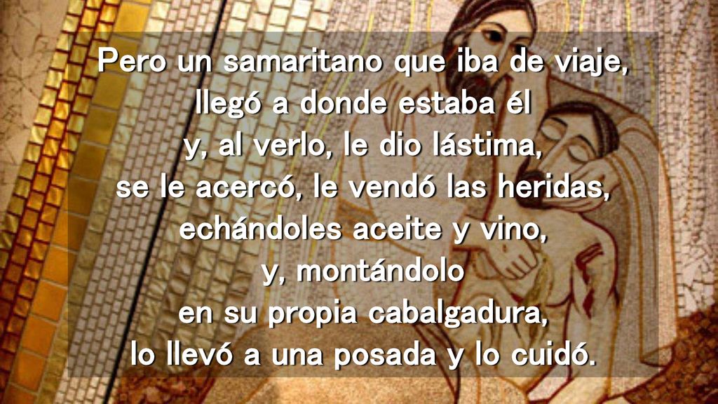 Pero un samaritano que iba de viaje, llegó a donde estaba él y, al verlo, le dio lástima, se le acercó, le vendó las heridas, echándoles aceite y vino, y, montándolo en su propia cabalgadura, lo llevó a una posada y lo cuidó.