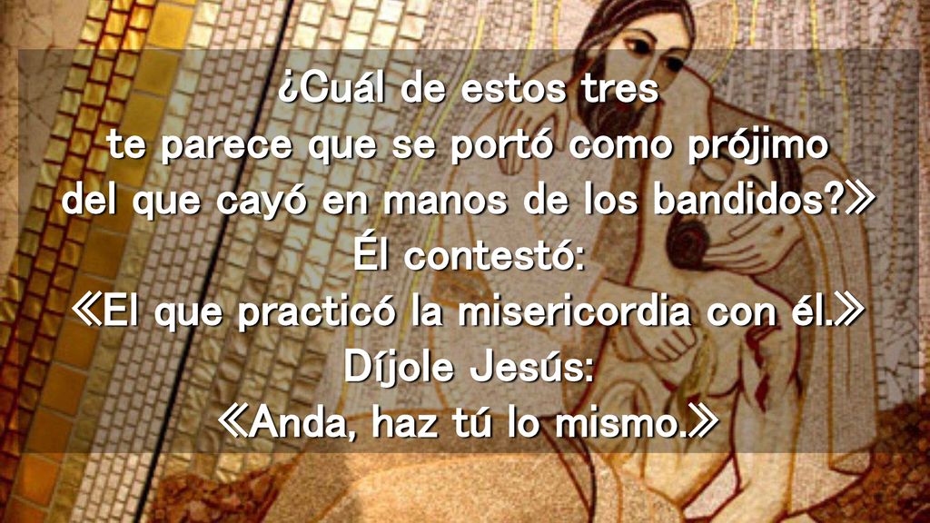 ¿Cuál de estos tres te parece que se portó como prójimo del que cayó en manos de los bandidos » Él contestó: «El que practicó la misericordia con él.» Díjole Jesús: «Anda, haz tú lo mismo.»