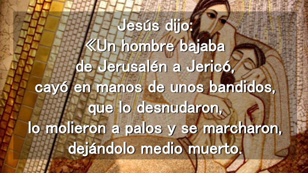 Jesús dijo: «Un hombre bajaba de Jerusalén a Jericó, cayó en manos de unos bandidos, que lo desnudaron, lo molieron a palos y se marcharon, dejándolo medio muerto.