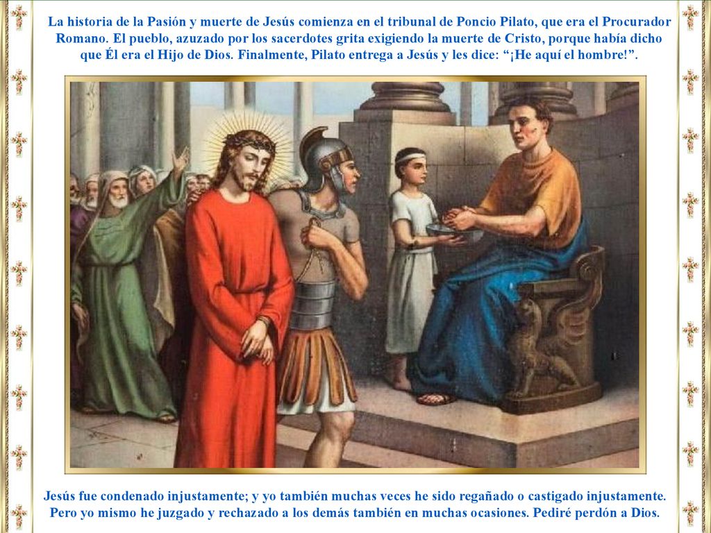 La historia de la Pasión y muerte de Jesús comienza en el tribunal de Poncio Pilato, que era el Procurador Romano. El pueblo, azuzado por los sacerdotes grita exigiendo la muerte de Cristo, porque había dicho que Él era el Hijo de Dios. Finalmente, Pilato entrega a Jesús y les dice: ¡He aquí el hombre! .