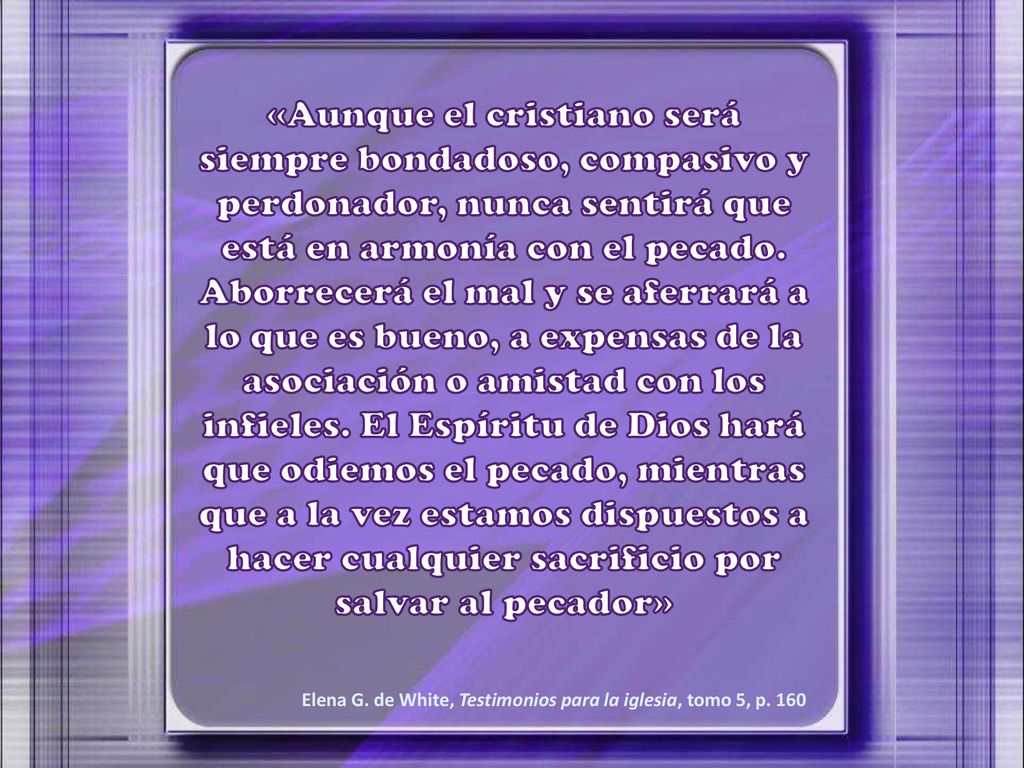 «Aunque el cristiano será siempre bondadoso, compasivo y perdonador, nunca sentirá que está en armonía con el pecado. Aborrecerá el mal y se aferrará a lo que es bueno, a expensas de la asociación o amistad con los infieles. El Espíritu de Dios hará que odiemos el pecado, mientras que a la vez estamos dispuestos a hacer cualquier sacrificio por salvar al pecador»