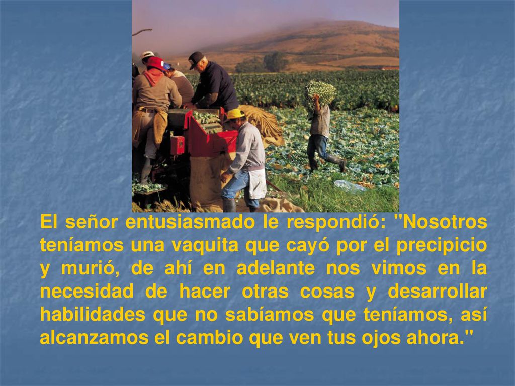 El señor entusiasmado le respondió: Nosotros teníamos una vaquita que cayó por el precipicio y murió, de ahí en adelante nos vimos en la necesidad de hacer otras cosas y desarrollar habilidades que no sabíamos que teníamos, así alcanzamos el cambio que ven tus ojos ahora.