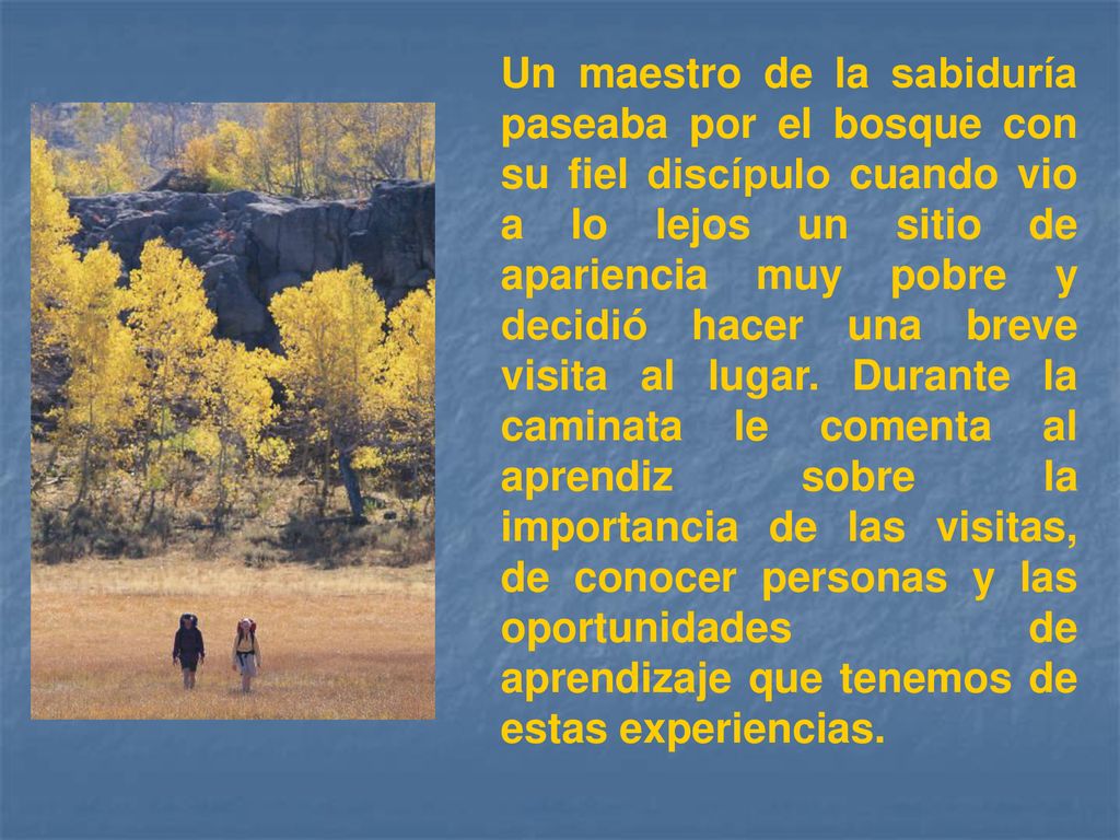 Un maestro de la sabiduría paseaba por el bosque con su fiel discípulo cuando vio a lo lejos un sitio de apariencia muy pobre y decidió hacer una breve visita al lugar.