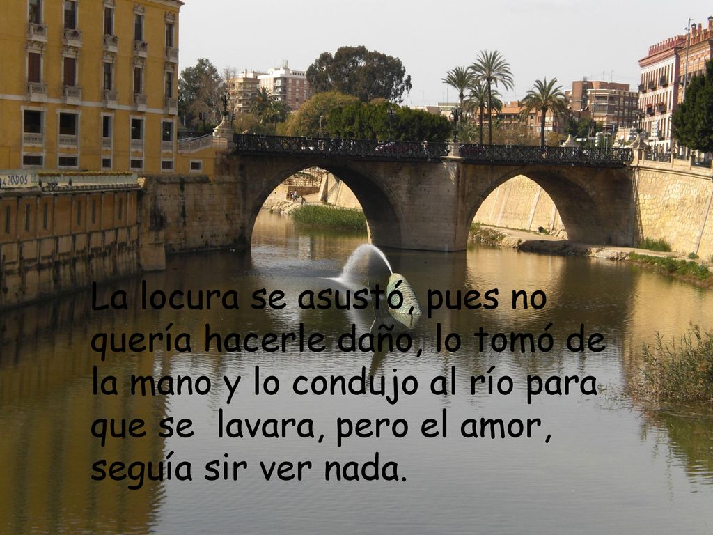 La locura se asustó, pues no quería hacerle daño, lo tomó de la mano y lo condujo al río para que se lavara, pero el amor, seguía sir ver nada.