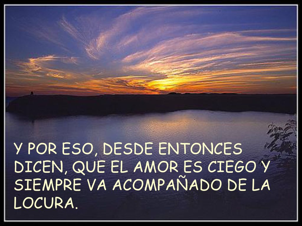 Y POR ESO, DESDE ENTONCES DICEN, QUE EL AMOR ES CIEGO Y SIEMPRE VA ACOMPAÑADO DE LA LOCURA.