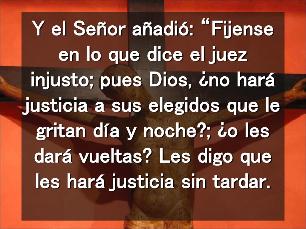 Y el Señor añadió: Fijense en lo que dice el juez injusto; pues Dios, ¿no hará justicia a sus elegidos que le gritan día y noche ; ¿o les dará vueltas.