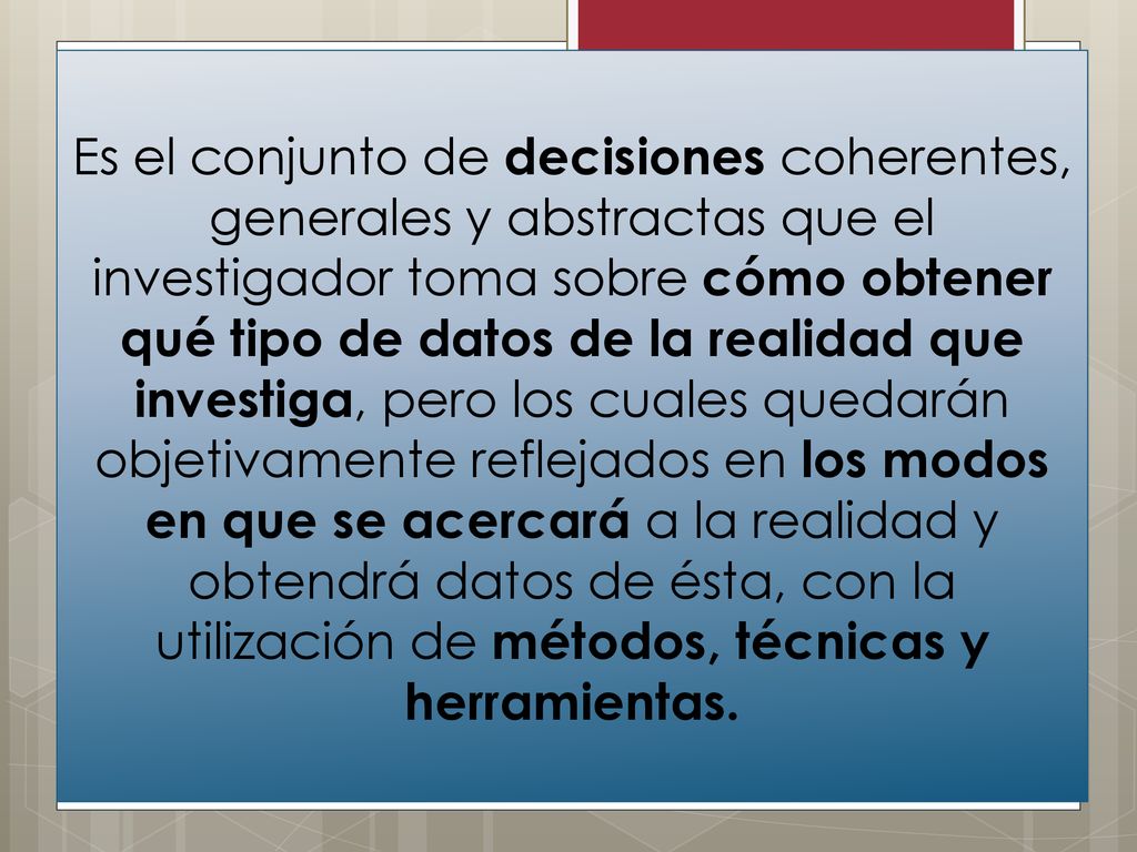 Es el conjunto de decisiones coherentes, generales y abstractas que el investigador toma sobre cómo obtener qué tipo de datos de la realidad que investiga, pero los cuales quedarán objetivamente reflejados en los modos en que se acercará a la realidad y obtendrá datos de ésta, con la utilización de métodos, técnicas y herramientas.