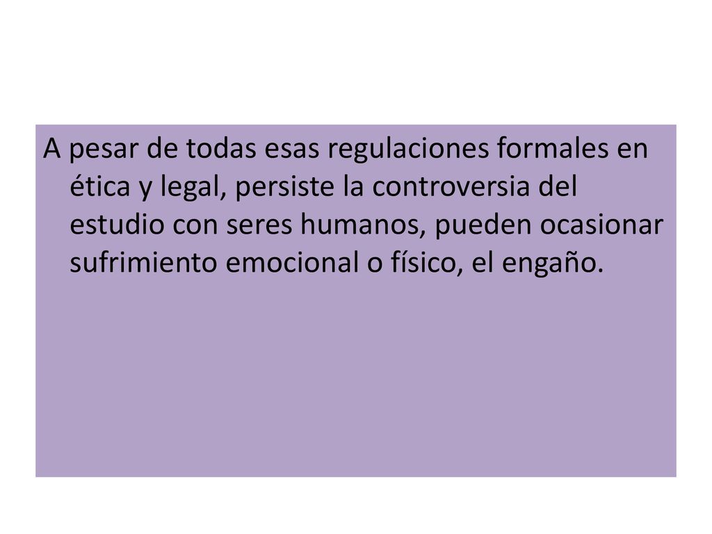 A pesar de todas esas regulaciones formales en ética y legal, persiste la controversia del estudio con seres humanos, pueden ocasionar sufrimiento emocional o físico, el engaño.