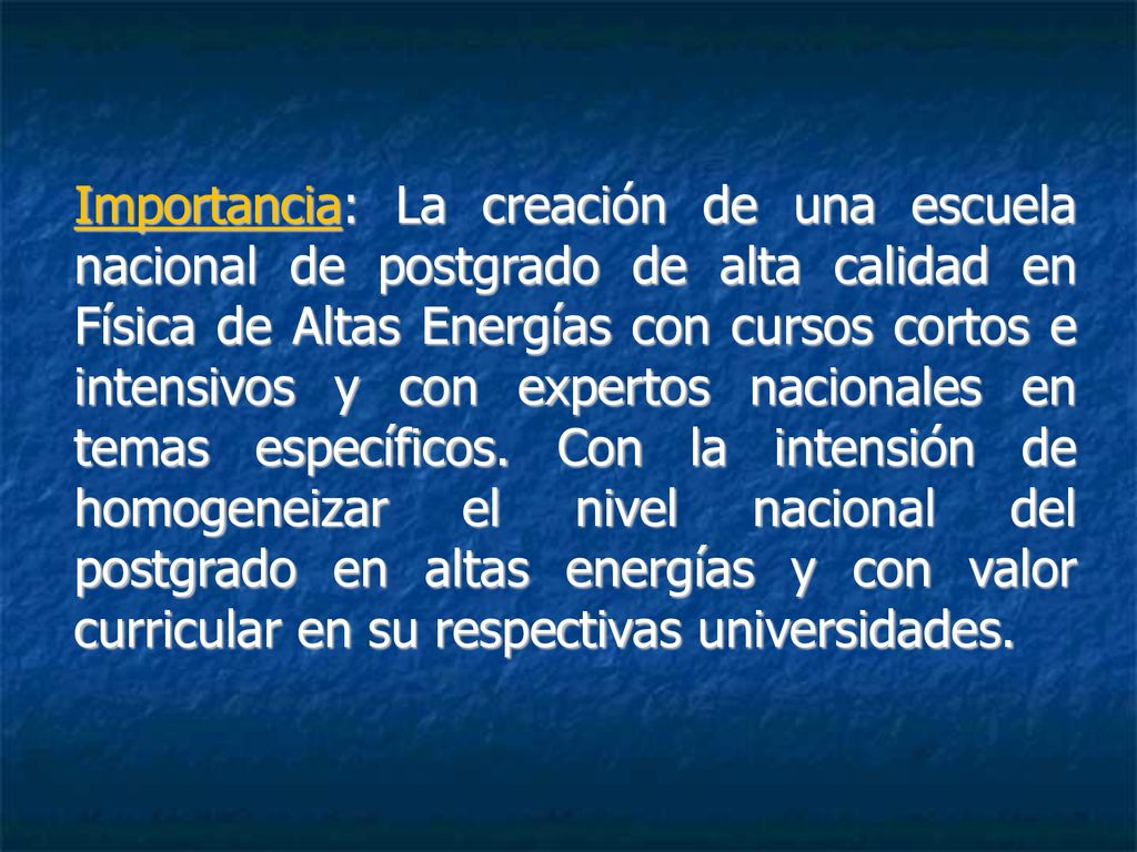 Importancia: La creación de una escuela nacional de postgrado de alta calidad en Física de Altas Energías con cursos cortos e intensivos y con expertos nacionales en temas específicos.