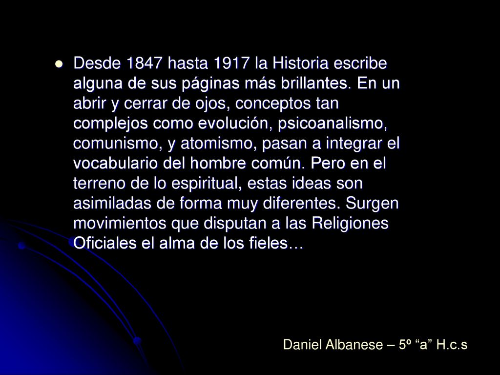 Desde 1847 hasta 1917 la Historia escribe alguna de sus páginas más brillantes. En un abrir y cerrar de ojos, conceptos tan complejos como evolución, psicoanalismo, comunismo, y atomismo, pasan a integrar el vocabulario del hombre común. Pero en el terreno de lo espiritual, estas ideas son asimiladas de forma muy diferentes. Surgen movimientos que disputan a las Religiones Oficiales el alma de los fieles…