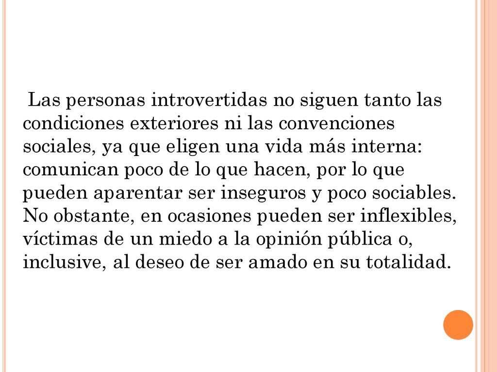Las personas introvertidas no siguen tanto las condiciones exteriores ni las convenciones sociales, ya que eligen una vida más interna: comunican poco de lo que hacen, por lo que pueden aparentar ser inseguros y poco sociables.