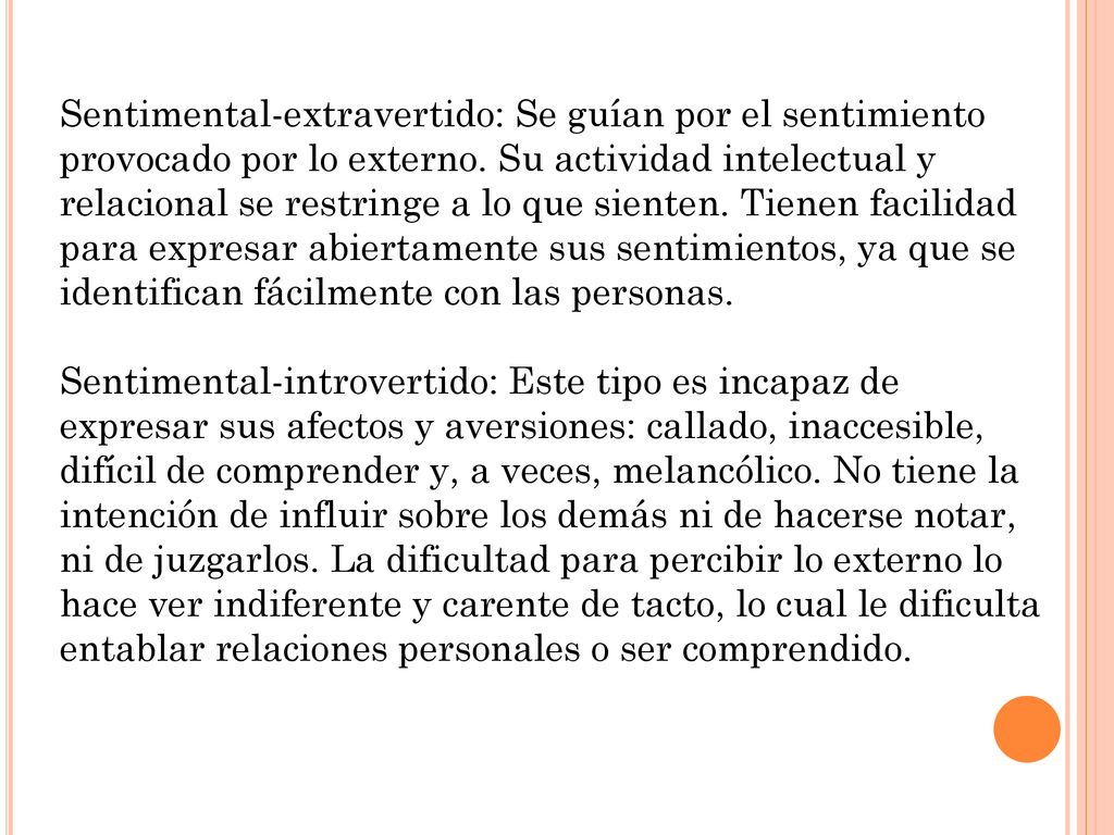 Sentimental-extravertido: Se guían por el sentimiento provocado por lo externo. Su actividad intelectual y relacional se restringe a lo que sienten. Tienen facilidad para expresar abiertamente sus sentimientos, ya que se identifican fácilmente con las personas.