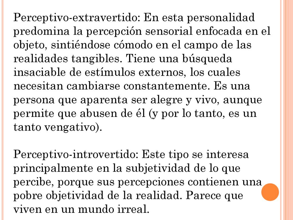 Perceptivo-extravertido: En esta personalidad predomina la percepción sensorial enfocada en el objeto, sintiéndose cómodo en el campo de las realidades tangibles. Tiene una búsqueda insaciable de estímulos externos, los cuales necesitan cambiarse constantemente. Es una persona que aparenta ser alegre y vivo, aunque permite que abusen de él (y por lo tanto, es un tanto vengativo).