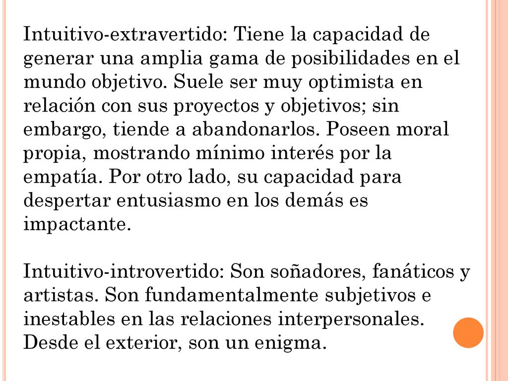 Intuitivo-extravertido: Tiene la capacidad de generar una amplia gama de posibilidades en el mundo objetivo. Suele ser muy optimista en relación con sus proyectos y objetivos; sin embargo, tiende a abandonarlos. Poseen moral propia, mostrando mínimo interés por la empatía. Por otro lado, su capacidad para despertar entusiasmo en los demás es impactante.