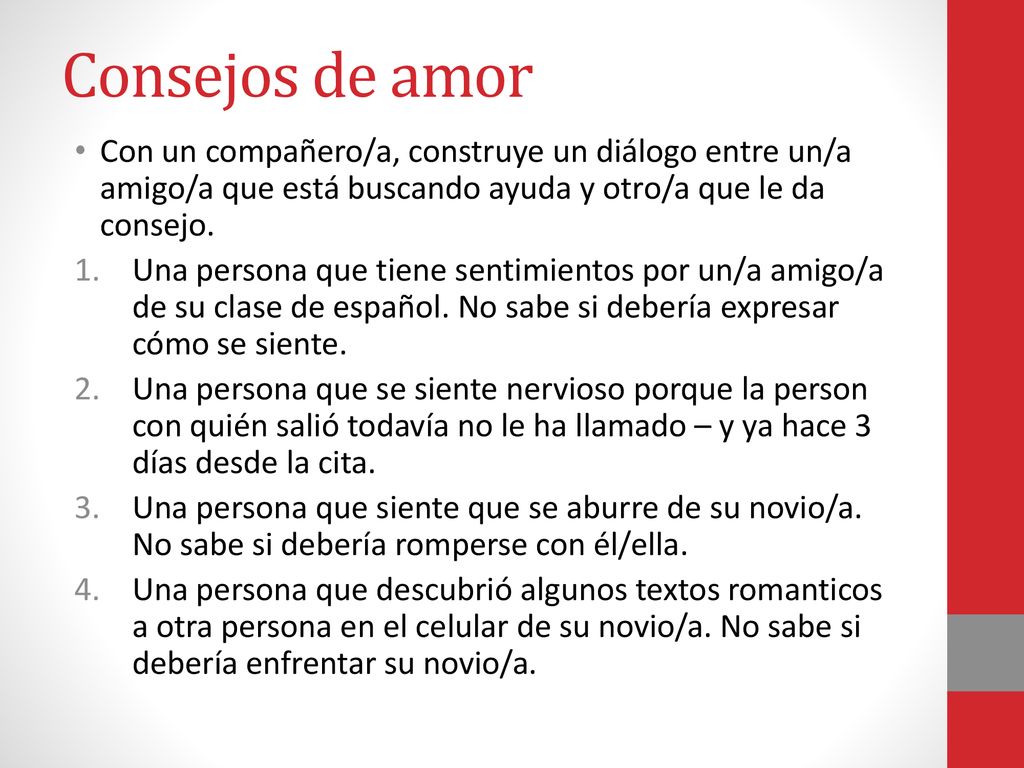 Consejos de amor Con un compañero/a, construye un diálogo entre un/a amigo/a que está buscando ayuda y otro/a que le da consejo.