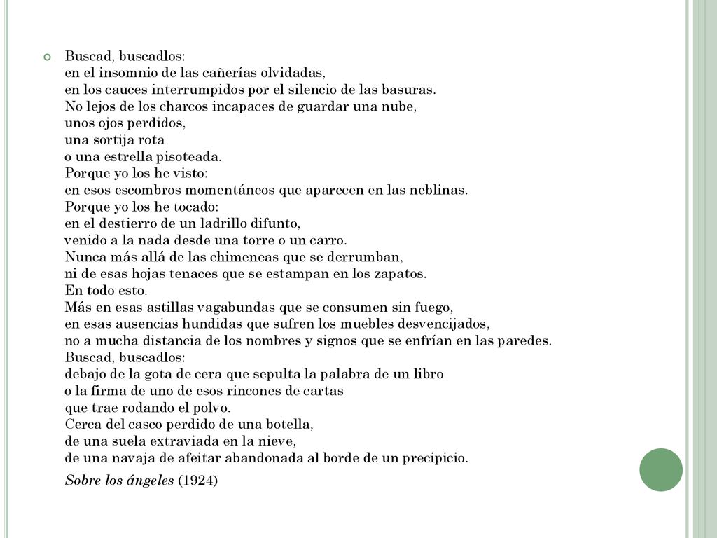 Buscad, buscadlos: en el insomnio de las cañerías olvidadas, en los cauces interrumpidos por el silencio de las basuras. No lejos de los charcos incapaces de guardar una nube, unos ojos perdidos, una sortija rota o una estrella pisoteada. Porque yo los he visto: en esos escombros momentáneos que aparecen en las neblinas. Porque yo los he tocado: en el destierro de un ladrillo difunto, venido a la nada desde una torre o un carro. Nunca más allá de las chimeneas que se derrumban, ni de esas hojas tenaces que se estampan en los zapatos. En todo esto. Más en esas astillas vagabundas que se consumen sin fuego, en esas ausencias hundidas que sufren los muebles desvencijados, no a mucha distancia de los nombres y signos que se enfrían en las paredes. Buscad, buscadlos: debajo de la gota de cera que sepulta la palabra de un libro o la firma de uno de esos rincones de cartas que trae rodando el polvo. Cerca del casco perdido de una botella, de una suela extraviada en la nieve, de una navaja de afeitar abandonada al borde de un precipicio.