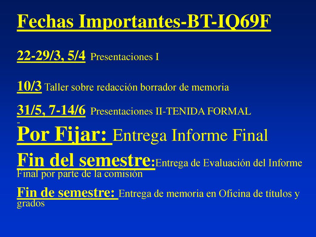 Fechas Importantes-BT-IQ69F 22-29/3, 5/4 Presentaciones I 10/3 Taller sobre redacción borrador de memoria 31/5, 7-14/6 Presentaciones II-TENIDA FORMAL - Por Fijar: Entrega Informe Final Fin del semestre:Entrega de Evaluación del Informe Final por parte de la comisión Fin de semestre: Entrega de memoria en Oficina de títulos y grados