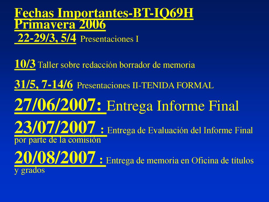 Fechas Importantes-BT-IQ69H Primavera /3, 5/4 Presentaciones I 10/3 Taller sobre redacción borrador de memoria 31/5, 7-14/6 Presentaciones II-TENIDA FORMAL 27/06/2007: Entrega Informe Final 23/07/2007 : Entrega de Evaluación del Informe Final por parte de la comisión 20/08/2007 : Entrega de memoria en Oficina de títulos y grados