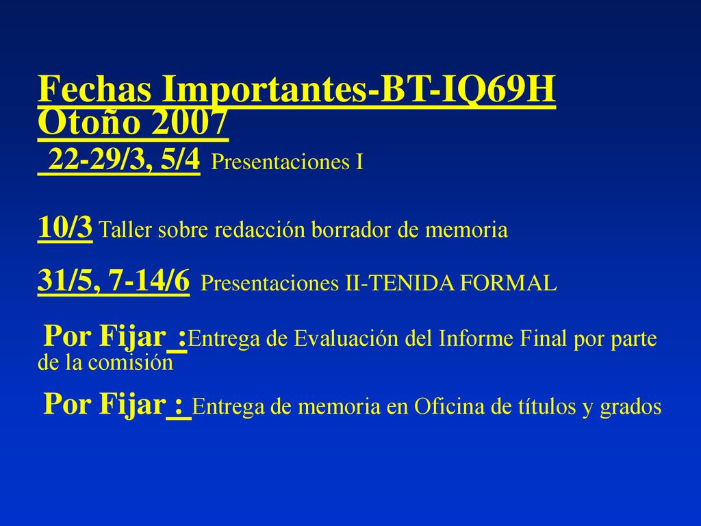 Fechas Importantes-BT-IQ69H Otoño /3, 5/4 Presentaciones I 10/3 Taller sobre redacción borrador de memoria 31/5, 7-14/6 Presentaciones II-TENIDA FORMAL Por Fijar :Entrega de Evaluación del Informe Final por parte de la comisión Por Fijar : Entrega de memoria en Oficina de títulos y grados
