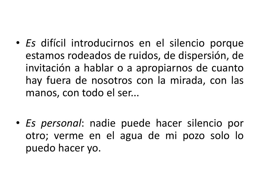 Es difícil introducirnos en el silencio porque estamos rodeados de ruidos, de dispersión, de invitación a hablar o a apropiarnos de cuanto hay fuera de nosotros con la mirada, con las manos, con todo el ser...