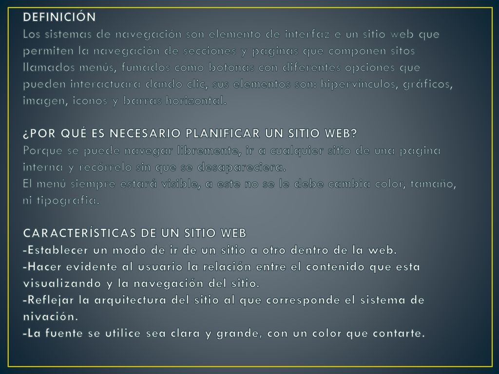 DEFINICIÓN Los sistemas de navegación son elemento de interfaz e un sitio web que permiten la navegación de secciones y paginas que componen sitos llamados menús, fumados como botonas con diferentes opciones que pueden interactuara dando clic, sus elementos son: hipervínculos, gráficos, imagen, iconos y barras horizontal.