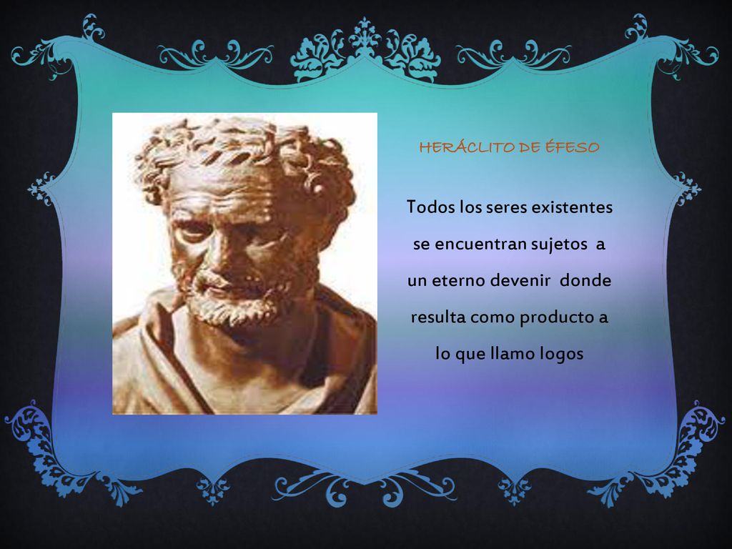 Heráclito de Éfeso Todos los seres existentes se encuentran sujetos a un eterno devenir donde resulta como producto a lo que llamo logos.