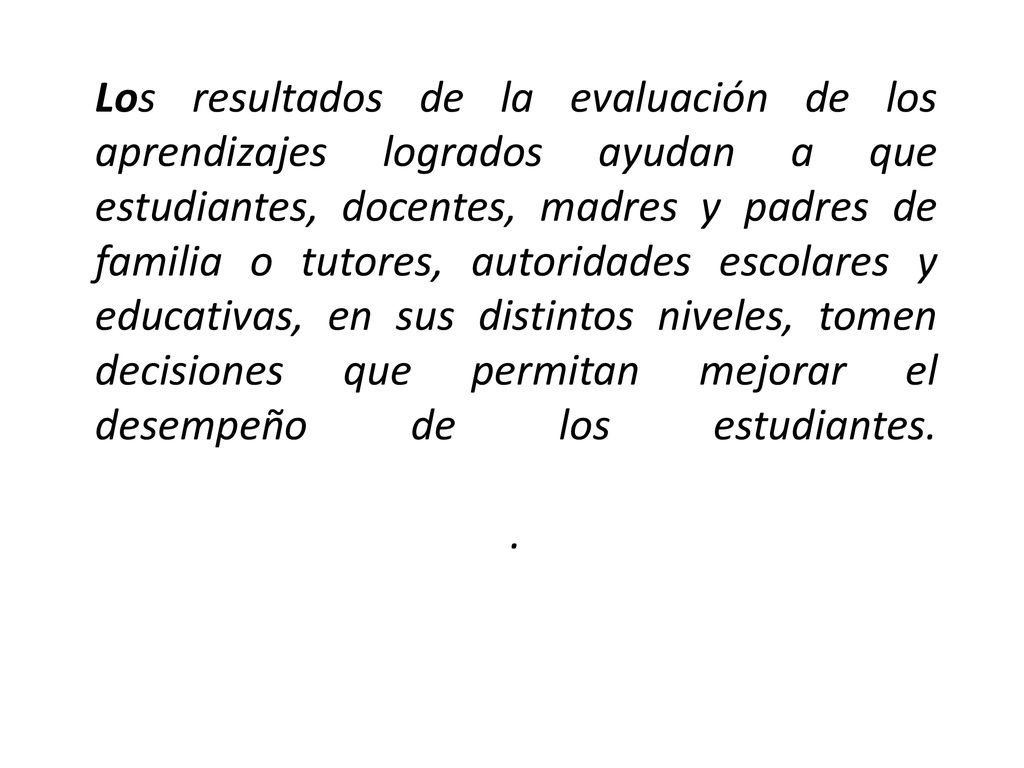 Los resultados de la evaluación de los aprendizajes logrados ayudan a que estudiantes, docentes, madres y padres de familia o tutores, autoridades escolares y educativas, en sus distintos niveles, tomen decisiones que permitan mejorar el desempeño de los estudiantes.