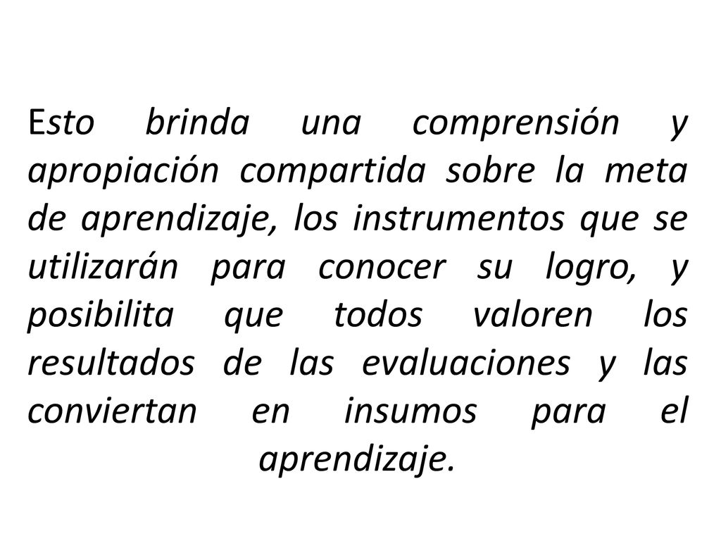 Esto brinda una comprensión y apropiación compartida sobre la meta de aprendizaje, los instrumentos que se utilizarán para conocer su logro, y posibilita que todos valoren los resultados de las evaluaciones y las conviertan en insumos para el aprendizaje.