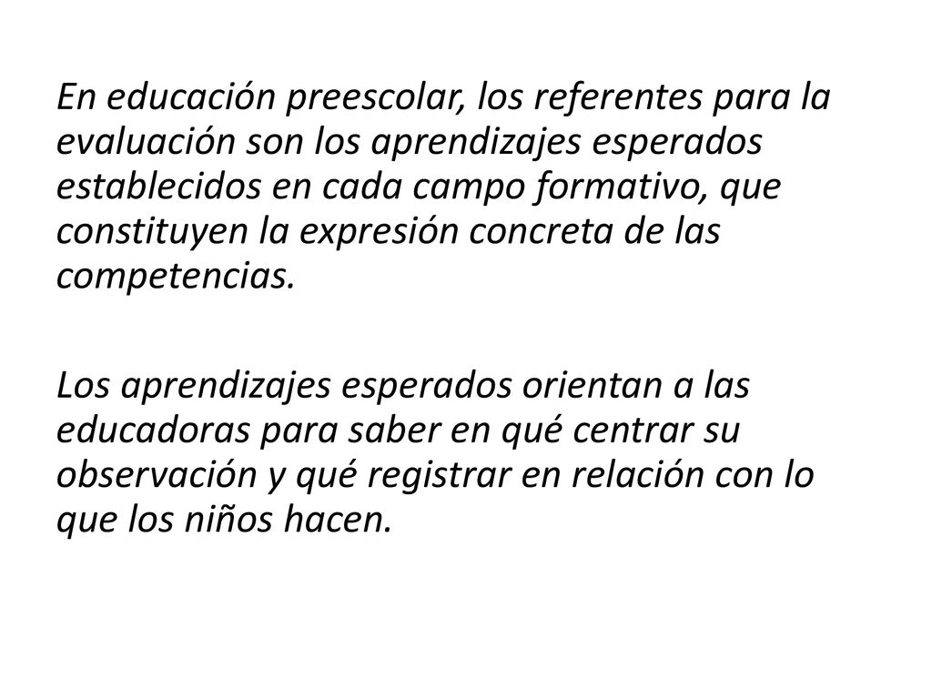 En educación preescolar, los referentes para la evaluación son los aprendizajes esperados establecidos en cada campo formativo, que constituyen la expresión concreta de las competencias.