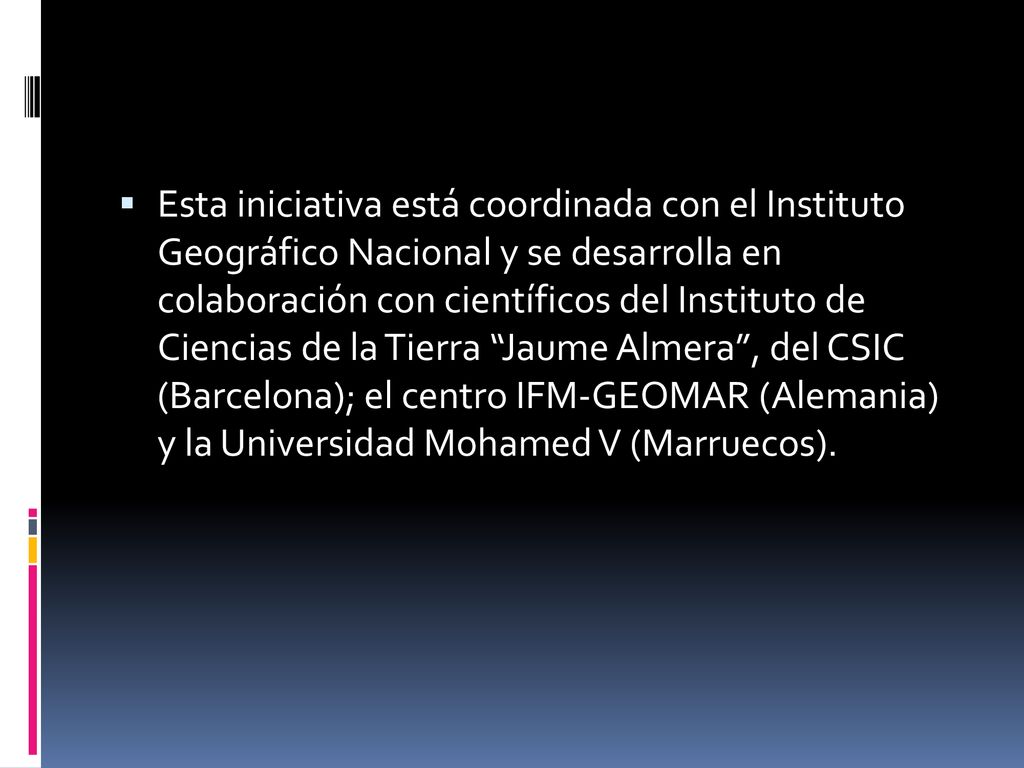 Esta iniciativa está coordinada con el Instituto Geográfico Nacional y se desarrolla en colaboración con científicos del Instituto de Ciencias de la Tierra Jaume Almera , del CSIC (Barcelona); el centro IFM-GEOMAR (Alemania) y la Universidad Mohamed V (Marruecos).