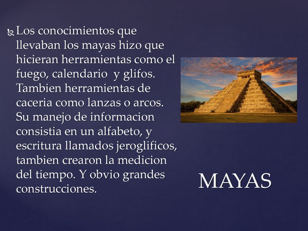 Los conocimientos que llevaban los mayas hizo que hicieran herramientas como el fuego, calendario y glifos. Tambien herramientas de caceria como lanzas o arcos. Su manejo de informacion consistia en un alfabeto, y escritura llamados jeroglificos, tambien crearon la medicion del tiempo. Y obvio grandes construcciones.