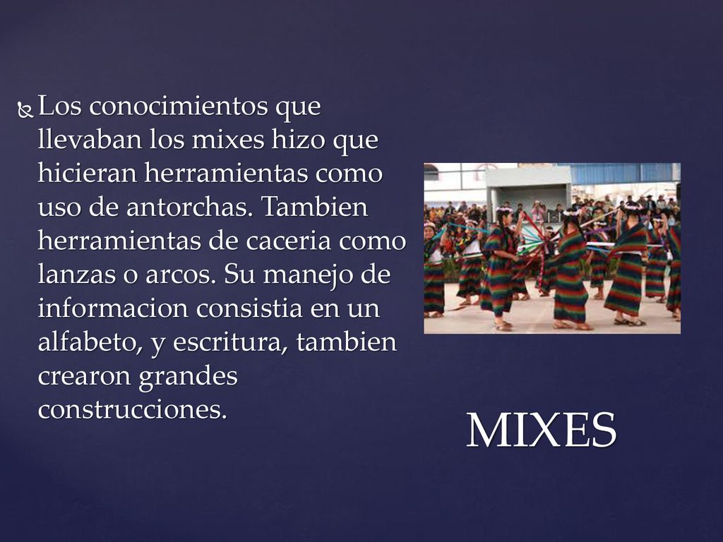 Los conocimientos que llevaban los mixes hizo que hicieran herramientas como uso de antorchas. Tambien herramientas de caceria como lanzas o arcos. Su manejo de informacion consistia en un alfabeto, y escritura, tambien crearon grandes construcciones.