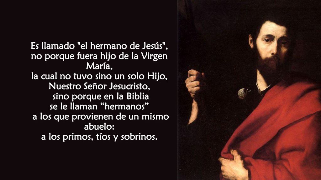 Es llamado el hermano de Jesús , no porque fuera hijo de la Virgen María, la cual no tuvo sino un solo Hijo, Nuestro Señor Jesucristo, sino porque en la Biblia se le llaman hermanos a los que provienen de un mismo abuelo: a los primos, tíos y sobrinos.