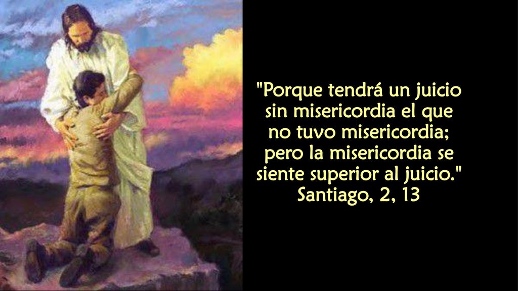 Porque tendrá un juicio sin misericordia el que no tuvo misericordia; pero la misericordia se siente superior al juicio. Santiago, 2, 13