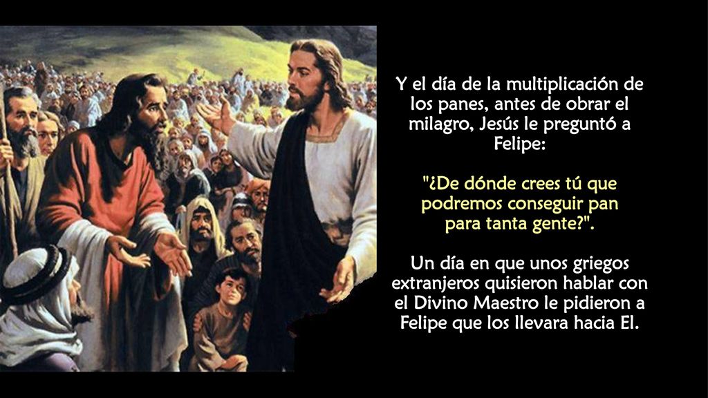 Y el día de la multiplicación de los panes, antes de obrar el milagro, Jesús le preguntó a Felipe: ¿De dónde crees tú que podremos conseguir pan para tanta gente .